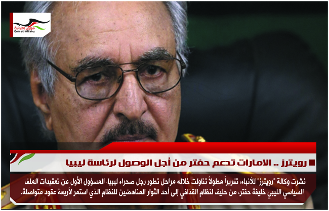 رويترز .. الامارات تدعم حفتر من أجل الوصول لرئاسة ليبيا