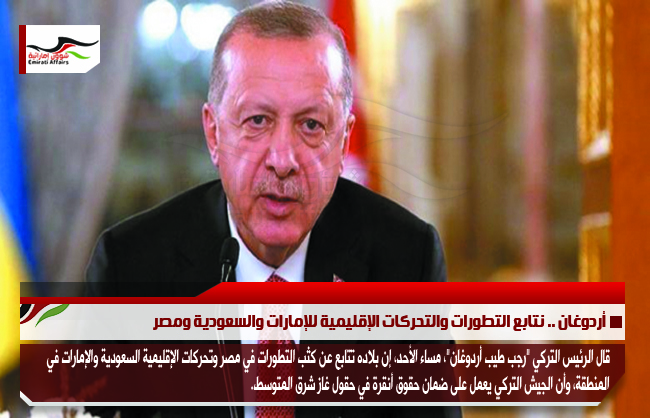 أردوغان .. نتابع التطورات والتحركات الإقليمية للإمارات والسعودية ومصر