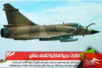 طائرات حربية إماراتية تقصف بنغازي