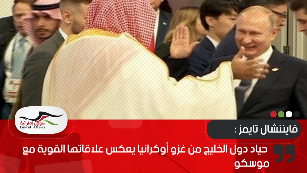 فايننشال تايمز : حياد دول الخليج من غزو أوكرانيا يعكس علاقاتها القوية مع موسكو